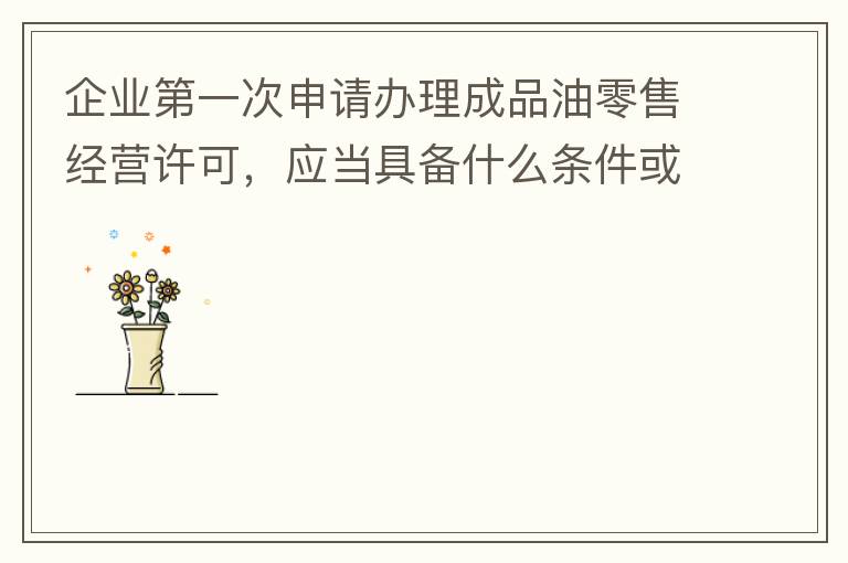企業(yè)第一次申請(qǐng)辦理成品油零售經(jīng)營許可，應(yīng)當(dāng)具備什么條件或提供什么文件資料？
