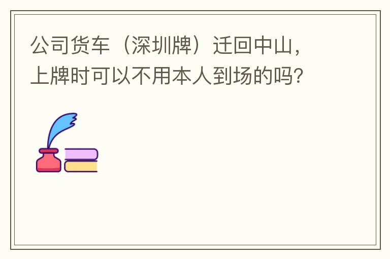 公司貨車（深圳牌）遷回中山，上牌時可以不用本人到場的嗎？