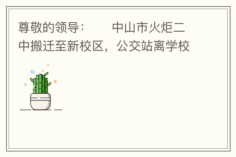 尊敬的領(lǐng)導(dǎo)：     中山市火炬二中搬遷至新校區(qū)，公交站離學(xué)校很遠(yuǎn)，且沒(méi)有人行道，學(xué)生放學(xué)和返學(xué)非常不安全和不方便，懇請(qǐng)領(lǐng)導(dǎo)據(jù)目前實(shí)際情況在星期五放學(xué)和星期天的時(shí)候在火炬二中學(xué)校附近增設(shè)公交站點(diǎn)，以便