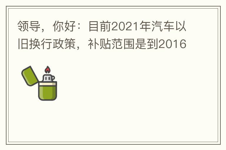 領導，你好：目前2021年汽車以舊換行政策，補貼范圍是到2016年7月1日前注冊登記車輛。我的車輛剛好是2016年8月份注冊的，遺憾不符合。想咨詢2022年還會有相關政策嗎？會不會更新補貼范圍？